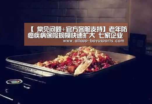 【 常见问题+官方客服支持】老年防癌疾病保险规模快速扩大 七家企业占据九成市场(图3) 博鱼体育帮助中心