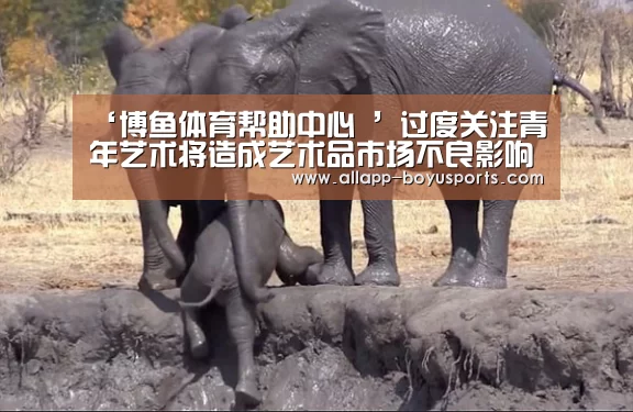 ‘博鱼体育帮助中心 ’过度关注青年艺术将造成艺术品市场不良影响(图1) 常见问题+官方客服支持