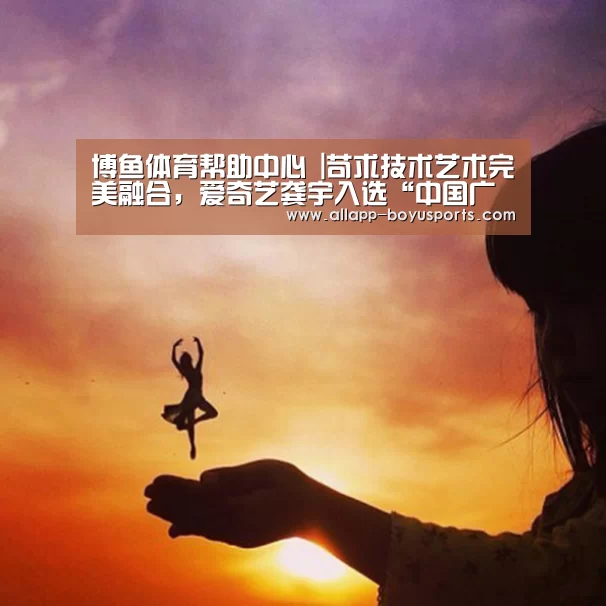 博鱼体育帮助中心 |苛求技术艺术完美融合,爱奇艺龚宇入选“中国广告四十年纪念代表人物”(图1) 常见问题+官方客服支持