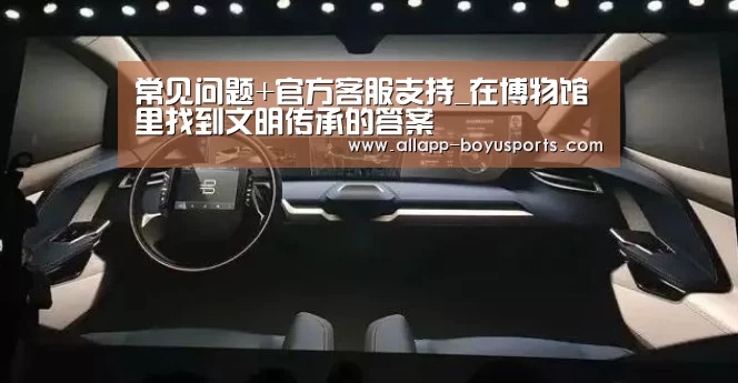 常见问题+官方客服支持_在博物馆里找到文明传承的答案(图1) 常见问题+官方客服支持